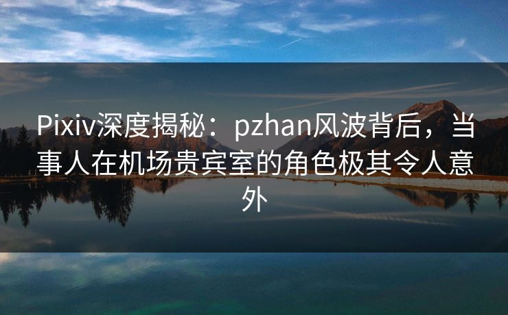 Pixiv深度揭秘：pzhan风波背后，当事人在机场贵宾室的角色极其令人意外