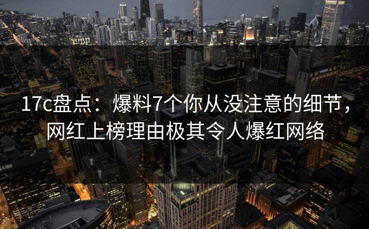 17c盘点：爆料7个你从没注意的细节，网红上榜理由极其令人爆红网络