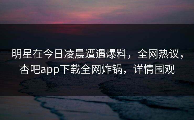 明星在今日凌晨遭遇爆料，全网热议，杏吧app下载全网炸锅，详情围观