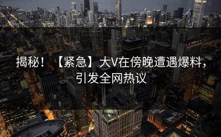 揭秘！【紧急】大V在傍晚遭遇爆料，引发全网热议
