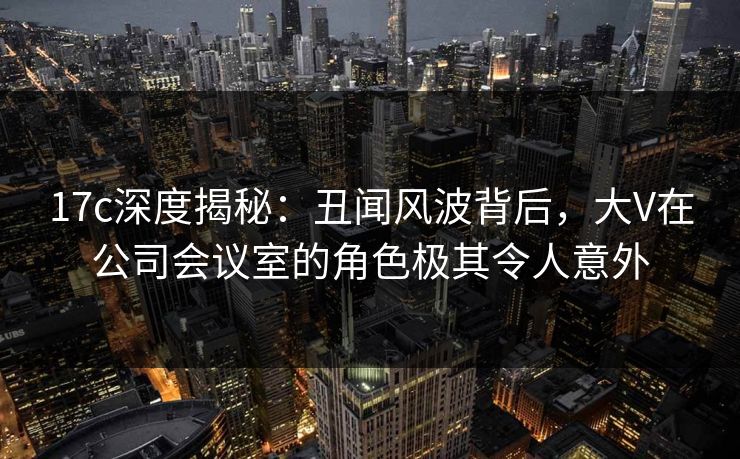 17c深度揭秘：丑闻风波背后，大V在公司会议室的角色极其令人意外