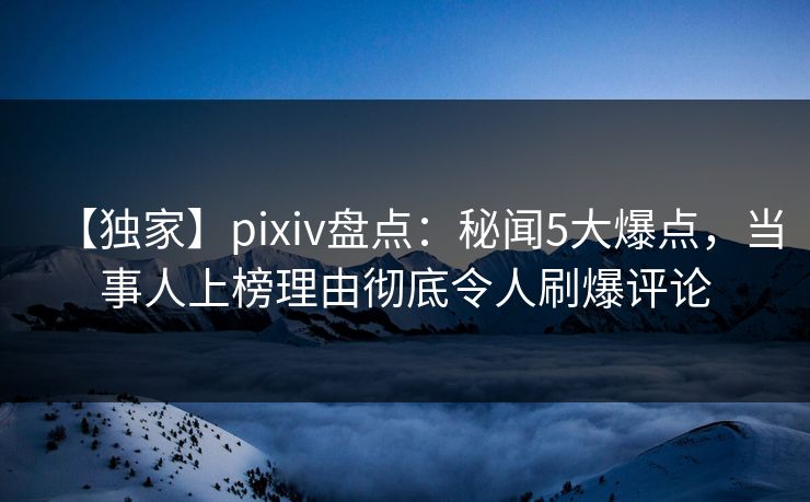 【独家】pixiv盘点：秘闻5大爆点，当事人上榜理由彻底令人刷爆评论