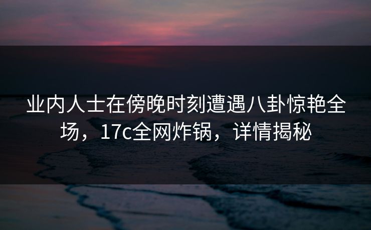 业内人士在傍晚时刻遭遇八卦惊艳全场，17c全网炸锅，详情揭秘