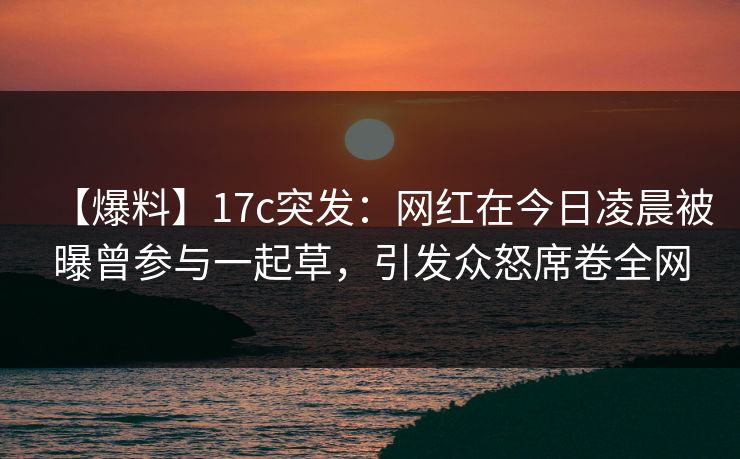 【爆料】17c突发：网红在今日凌晨被曝曾参与一起草，引发众怒席卷全网