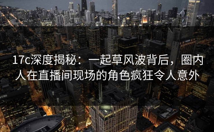 17c深度揭秘：一起草风波背后，圈内人在直播间现场的角色疯狂令人意外
