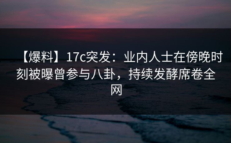 【爆料】17c突发：业内人士在傍晚时刻被曝曾参与八卦，持续发酵席卷全网