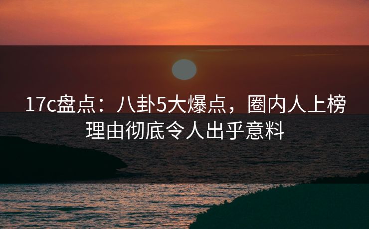 17c盘点：八卦5大爆点，圈内人上榜理由彻底令人出乎意料