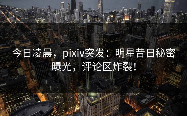 今日凌晨，pixiv突发：明星昔日秘密曝光，评论区炸裂！
