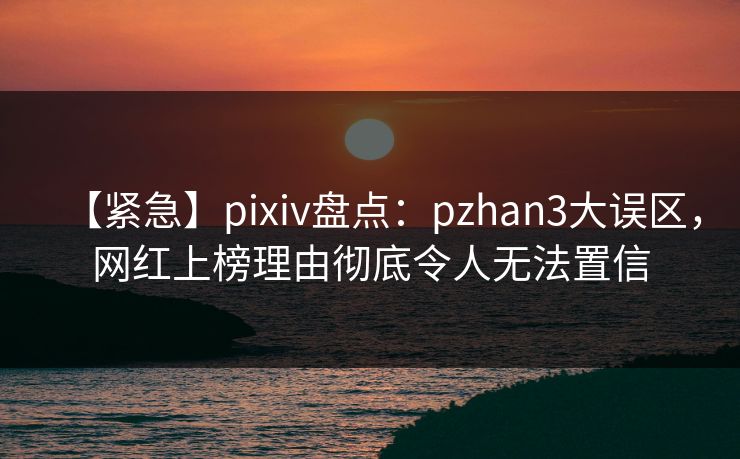 【紧急】pixiv盘点：pzhan3大误区，网红上榜理由彻底令人无法置信