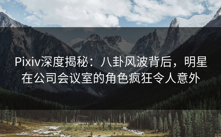 Pixiv深度揭秘：八卦风波背后，明星在公司会议室的角色疯狂令人意外