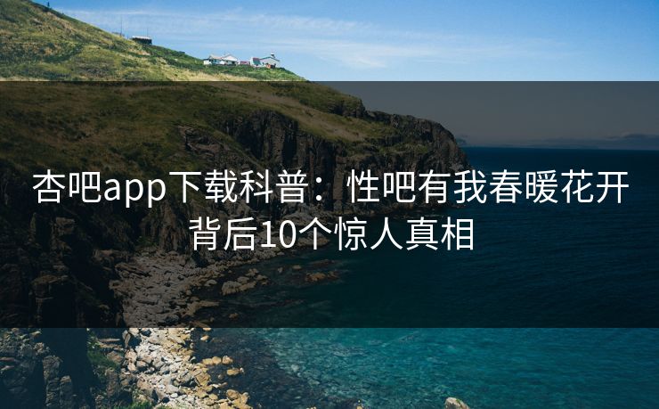 杏吧app下载科普：性吧有我春暖花开背后10个惊人真相