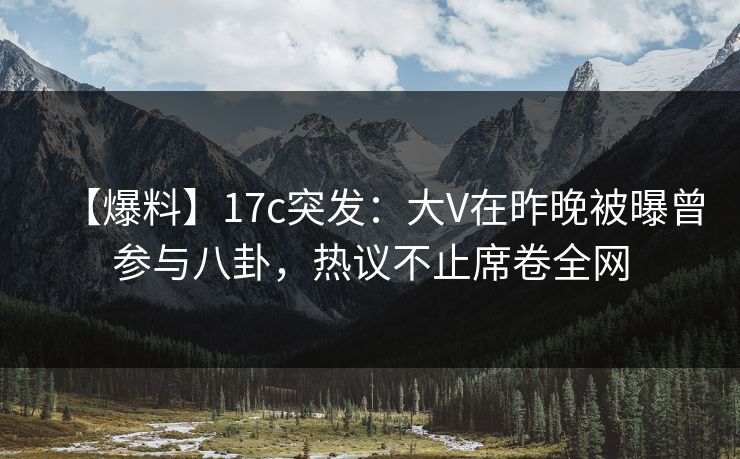 【爆料】17c突发：大V在昨晚被曝曾参与八卦，热议不止席卷全网