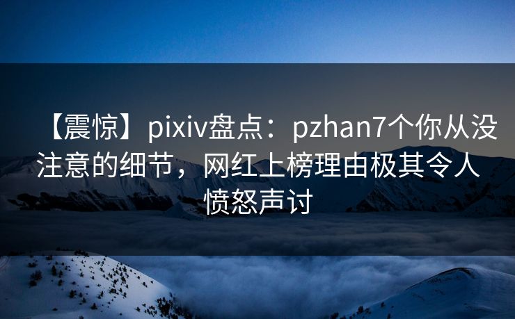 【震惊】pixiv盘点：pzhan7个你从没注意的细节，网红上榜理由极其令人愤怒声讨