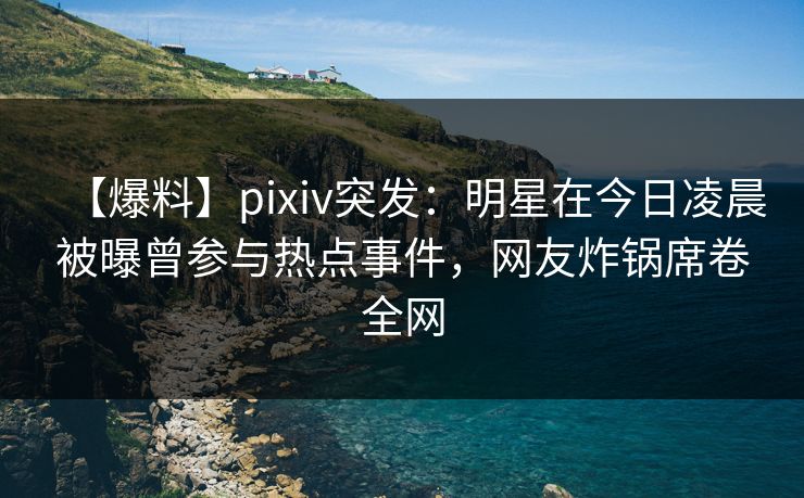 【爆料】pixiv突发：明星在今日凌晨被曝曾参与热点事件，网友炸锅席卷全网