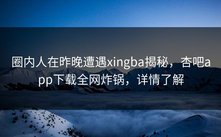 圈内人在昨晚遭遇xingba揭秘，杏吧app下载全网炸锅，详情了解