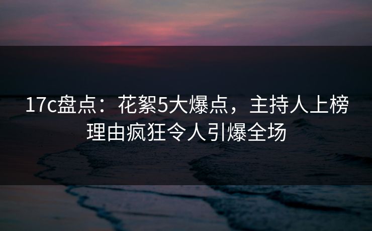 17c盘点：花絮5大爆点，主持人上榜理由疯狂令人引爆全场