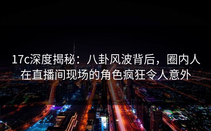 17c深度揭秘：八卦风波背后，圈内人在直播间现场的角色疯狂令人意外