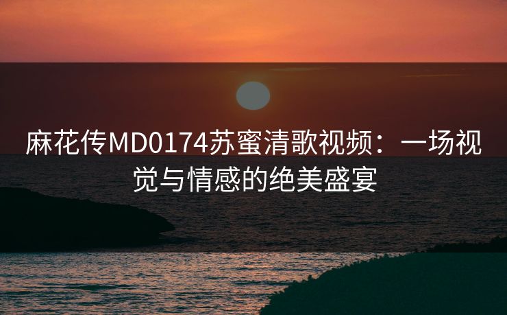 麻花传MD0174苏蜜清歌视频：一场视觉与情感的绝美盛宴