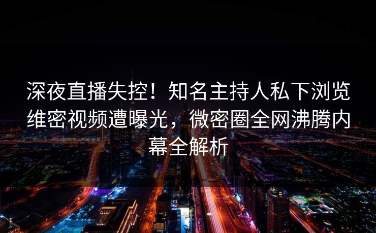 深夜直播失控！知名主持人私下浏览维密视频遭曝光，微密圈全网沸腾内幕全解析