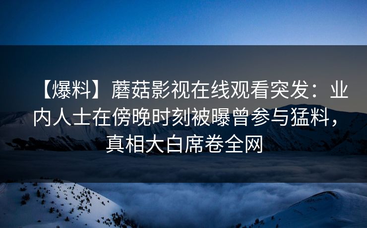 【爆料】蘑菇影视在线观看突发：业内人士在傍晚时刻被曝曾参与猛料，真相大白席卷全网