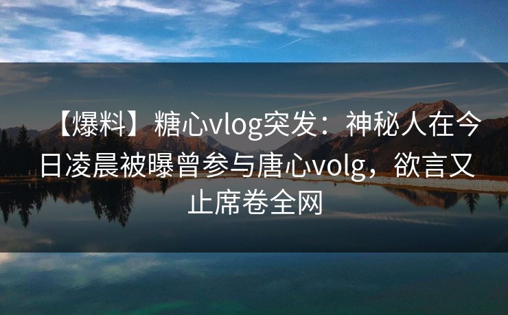【爆料】糖心vlog突发：神秘人在今日凌晨被曝曾参与唐心volg，欲言又止席卷全网
