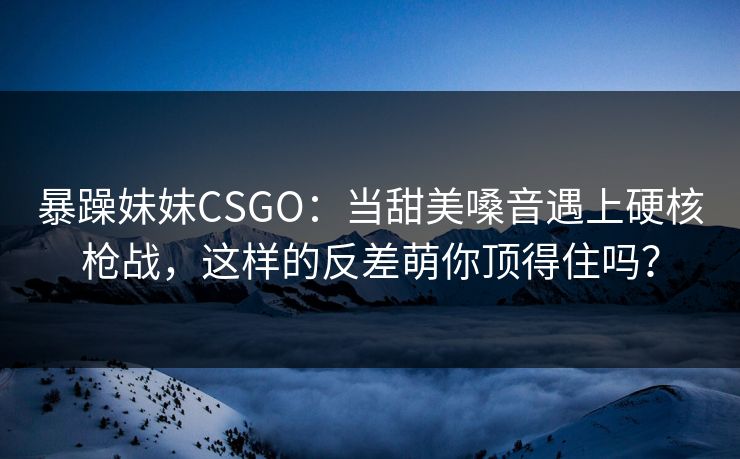 暴躁妹妹CSGO：当甜美嗓音遇上硬核枪战，这样的反差萌你顶得住吗？