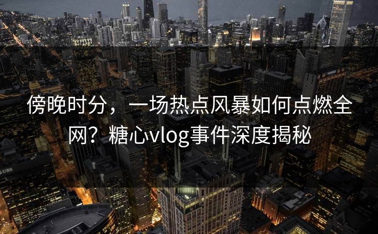傍晚时分，一场热点风暴如何点燃全网？糖心vlog事件深度揭秘