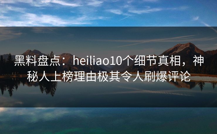 黑料盘点：heiliao10个细节真相，神秘人上榜理由极其令人刷爆评论