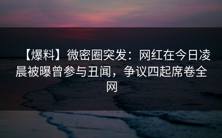 【爆料】微密圈突发：网红在今日凌晨被曝曾参与丑闻，争议四起席卷全网