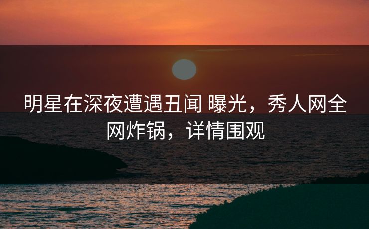 明星在深夜遭遇丑闻 曝光，秀人网全网炸锅，详情围观