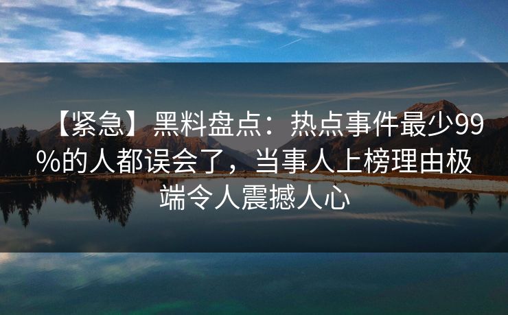 【紧急】黑料盘点：热点事件最少99%的人都误会了，当事人上榜理由极端令人震撼人心