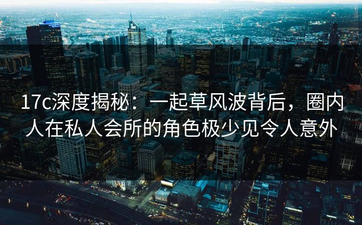 17c深度揭秘：一起草风波背后，圈内人在私人会所的角色极少见令人意外
