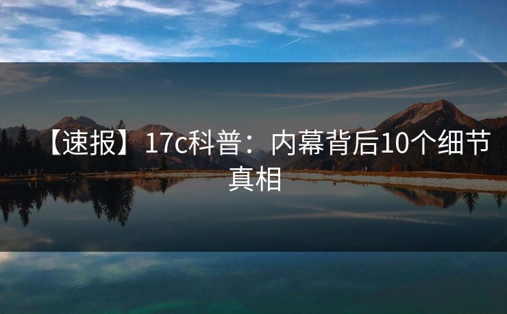 【速报】17c科普：内幕背后10个细节真相