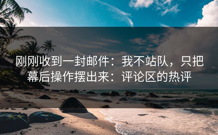 刚刚收到一封邮件：我不站队，只把幕后操作摆出来：评论区的热评