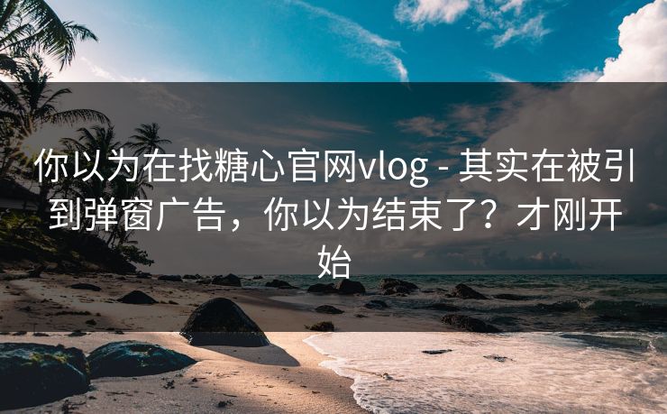 你以为在找糖心官网vlog - 其实在被引到弹窗广告，你以为结束了？才刚开始