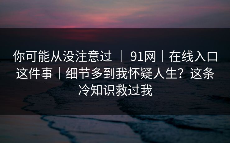 你可能从没注意过 | 91网|在线入口这件事|细节多到我怀疑人生?这条冷知识救过我 你可能从没注意过 | 91网|在线入口这件事|细节多到我怀疑人生?这条冷知识救过我