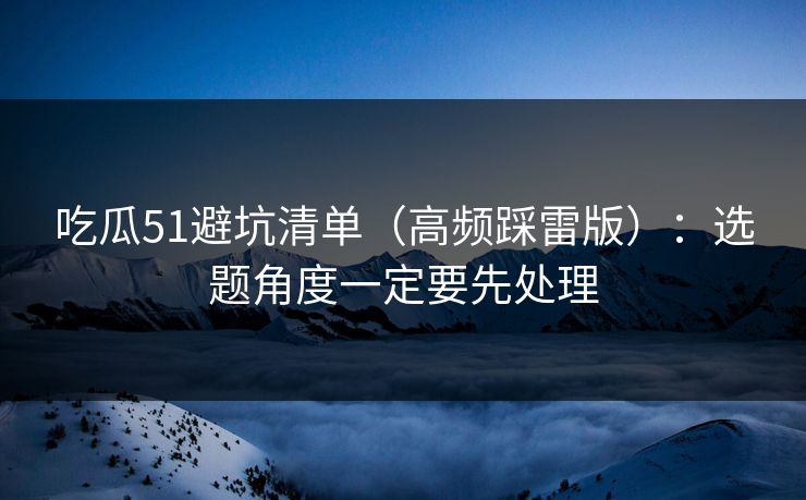 吃瓜51避坑清单（高频踩雷版）：选题角度一定要先处理