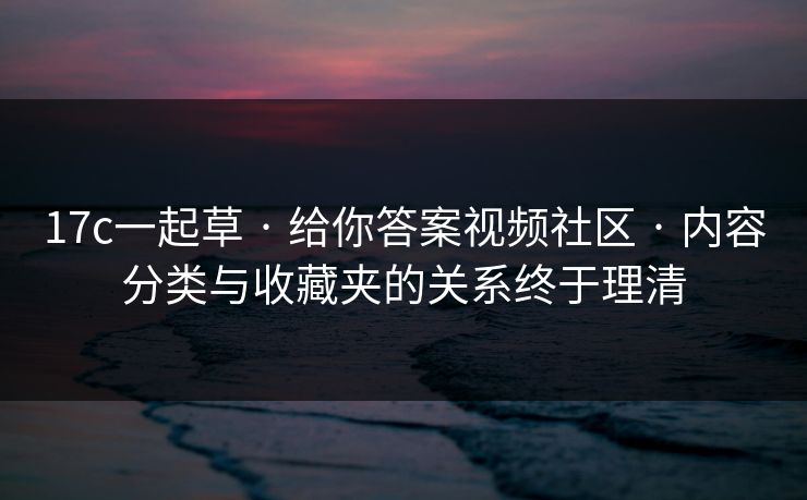 17c一起草 · 给你答案视频社区 · 内容分类与收藏夹的关系终于理清