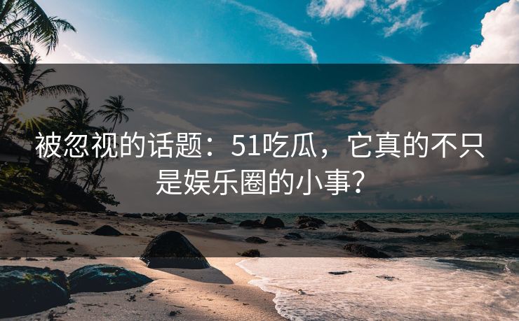 被忽视的话题：51吃瓜，它真的不只是娱乐圈的小事？